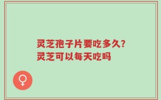 灵芝孢子片要吃多久？灵芝可以每天吃吗