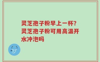 灵芝孢子粉早上一杯？灵芝孢子粉可用高温开水冲泡吗