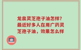 龙泉灵芝孢子油怎样？最近好多人在用广药灵芝孢子油，效果怎么样