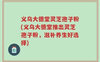 义乌大德堂灵芝孢子粉(义乌大德堂推出灵芝孢子粉，滋补养生好选择)