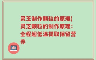 灵芝制作颗粒的原理(灵芝颗粒的制作原理：全程超低温提取保留营养