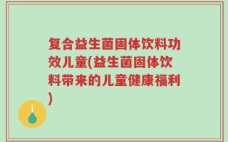 复合益生菌固体饮料功效儿童(益生菌固体饮料带来的儿童健康福利)