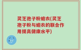 灵芝孢子粉蟾衣(灵芝孢子粉与蟾衣的联合作用提高健康水平)
