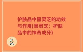 护肤品中黑灵芝的功效与作用(黑灵芝：护肤品中的神奇成分)