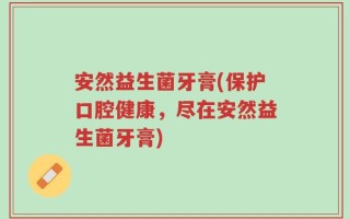 安然益生菌牙膏(保护口腔健康，尽在安然益生菌牙膏)