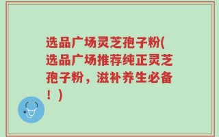 选品广场灵芝孢子粉(选品广场推荐纯正灵芝孢子粉，滋补养生必备！)