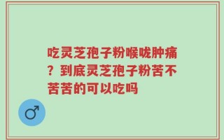 吃灵芝孢子粉喉咙肿痛？到底灵芝孢子粉苦不苦苦的可以吃吗