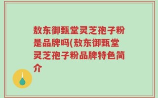 敖东御甄堂灵芝孢子粉是品牌吗(敖东御甄堂灵芝孢子粉品牌特色简介