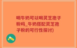 喝牛奶可以喝灵芝孢子粉吗_牛奶搭配灵芝孢子粉的可行性探讨)