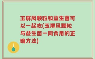 玉屏风颗粒和益生菌可以一起吃(玉屏风颗粒与益生菌一同食用的正确方法)