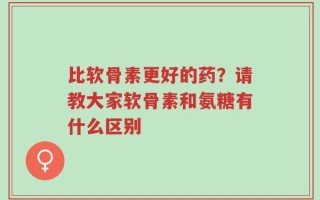 比软骨素更好的药？请教大家软骨素和氨糖有什么区别