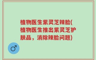 植物医生紫灵芝辣脸(植物医生推出紫灵芝护肤品，消除辣脸问题)