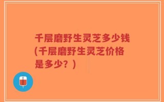 千层磨野生灵芝多少钱(千层磨野生灵芝价格是多少？)