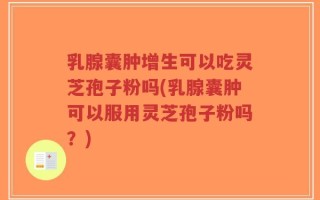 乳腺囊肿增生可以吃灵芝孢子粉吗(乳腺囊肿可以服用灵芝孢子粉吗？)