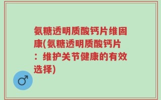 氨糖透明质酸钙片维固康(氨糖透明质酸钙片：维护关节健康的有效选择)