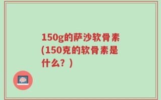 150g的萨沙软骨素(150克的软骨素是什么？)