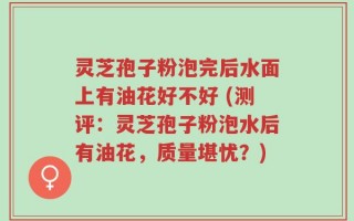 灵芝孢子粉泡完后水面上有油花好不好 (测评：灵芝孢子粉泡水后有油花，质量堪忧？)