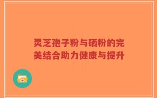 灵芝孢子粉与硒粉的完美结合助力健康与提升