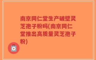 南京同仁堂生产破壁灵芝孢子粉吗(南京同仁堂推出高质量灵芝孢子粉)