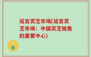 延吉灵芝市场(延吉灵芝市场：中国灵芝销售的重要中心)