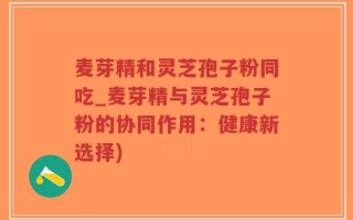 麦芽精和灵芝孢子粉同吃_麦芽精与灵芝孢子粉的协同作用：健康新选择)