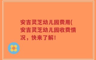 安吉灵芝幼儿园费用(安吉灵芝幼儿园收费情况，快来了解！