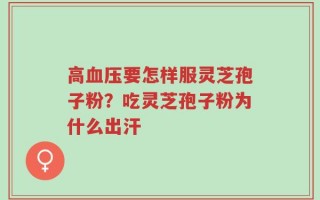 高血压要怎样服灵芝孢子粉？吃灵芝孢子粉为什么出汗