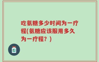 吃氨糖多少时间为一疗程(氨糖应该服用多久为一疗程？)