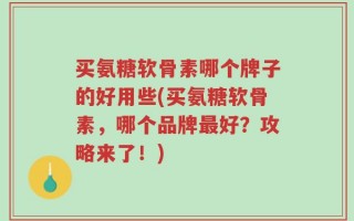 买氨糖软骨素哪个牌子的好用些(买氨糖软骨素，哪个品牌最好？攻略来了！)