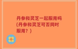 丹参和灵芝一起服用吗(丹参和灵芝可否同时服用？)