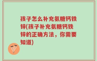 孩子怎么补充氨糖钙铁锌(孩子补充氨糖钙铁锌的正确方法，你需要知道)