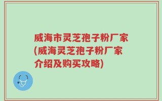 威海市灵芝孢子粉厂家(威海灵芝孢子粉厂家介绍及购买攻略)