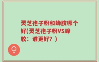 灵芝孢子粉和蜂胶哪个好(灵芝孢子粉VS蜂胶：谁更好？)