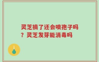灵芝摘了还会喷孢子吗？灵芝发芽能消毒吗