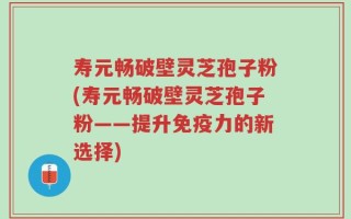 寿元畅破壁灵芝孢子粉(寿元畅破壁灵芝孢子粉——提升免疫力的新选择)