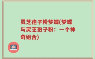 灵芝孢子粉梦蝶(梦蝶与灵芝孢子粉：一个神奇组合)
