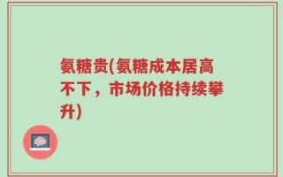 氨糖贵(氨糖成本居高不下，市场价格持续攀升)