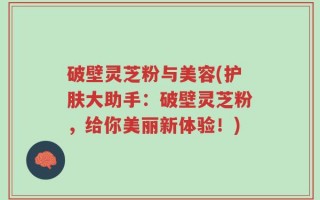 破壁灵芝粉与美容(护肤大助手：破壁灵芝粉，给你美丽新体验！)