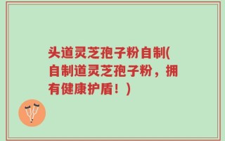 头道灵芝孢子粉自制(自制道灵芝孢子粉，拥有健康护盾！)