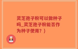 灵芝孢子粉可以做种子吗_灵芝孢子粉能否作为种子使用？)