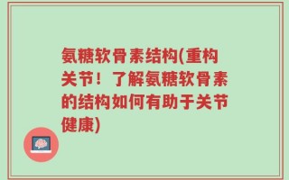 氨糖软骨素结构(重构关节！了解氨糖软骨素的结构如何有助于关节健康)