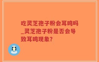 吃灵芝孢子粉会耳鸣吗_灵芝孢子粉是否会导致耳鸣现象？