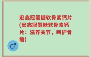 宏鑫冠氨糖软骨素钙片(宏鑫冠氨糖软骨素钙片：滋养关节，呵护骨骼)