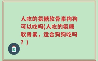 人吃的氨糖软骨素狗狗可以吃吗(人吃的氨糖软骨素，适合狗狗吃吗？)