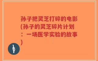 孙子把灵芝打碎的电影(孙子的灵芝碎片计划：一场医学实验的故事)