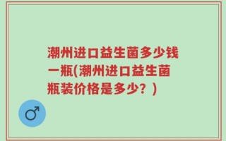 潮州进口益生菌多少钱一瓶(潮州进口益生菌瓶装价格是多少？)