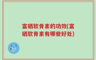 富硒软骨素的功效(富硒软骨素有哪些好处)