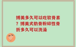 博美多久可以吃软骨素？博美犬肋骨粉碎性骨折多久可以洗澡