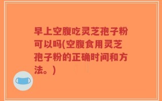 早上空腹吃灵芝孢子粉可以吗(空腹食用灵芝孢子粉的正确时间和方法。)