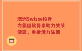 澳洲Swisse维骨力氨糖软骨素助力关节健康，重拾活力生活